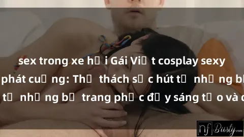 sex trong xe hơi Gái Việt cosplay sexy khiến fan hâm mộ phát cuồng: Thử thách sức hút từ những bộ trang phục đầy sáng tạo và quyến rũ!
