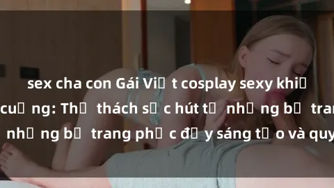 sex cha con Gái Việt cosplay sexy khiến fan hâm mộ phát cuồng: Thử thách sức hút từ những bộ trang phục đầy sáng tạo và quyến rũ!