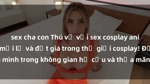 sex cha con Thú vị với sex cosplay anime: Trải nghiệm mới lạ và đắt giá trong thế giới cosplay! Đắm mình trong không gian hư cấu và thỏa mãn niềm đam mê của bạn!