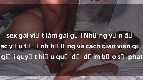 sex gái việt làm gái gọi Những vấn đề về sex học sinh: Các yếu tố ảnh hưởng và cách giáo viên giải quyết hiệu quả để đảm bảo sự phát triển toàn diện.