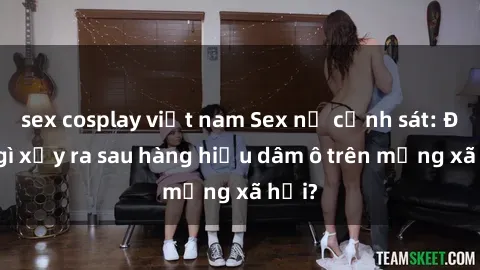 sex cosplay việt nam Sex nữ cảnh sát: Điều gì xảy ra sau hàng hiệu dâm ô trên mạng xã hội?