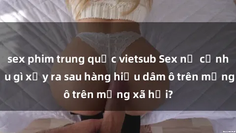 sex phim trung quốc vietsub Sex nữ cảnh sát: Điều gì xảy ra sau hàng hiệu dâm ô trên mạng xã hội?