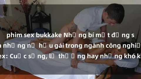phim sex bukkake Những bí mật đằng sau cuộc sống của những nữ hầu gái trong ngành công nghiệp sex: Cuộc sống, lẽ thường hay những khó khăn mà họ phải đối mặt.