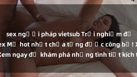 sex người pháp vietsub Trải nghiệm đỉnh cao cùng phim sex Mỹ hot nhất chưa từng được công bố! Xem ngay để khám phá những tình tiết kích thích, cảnh nóng bỏng!