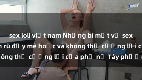 sex loli việt nam Những bí mật về sex gái Tây: Sự quyến rũ đầy mê hoặc và không thể cưỡng lại của phụ nữ Tây phương