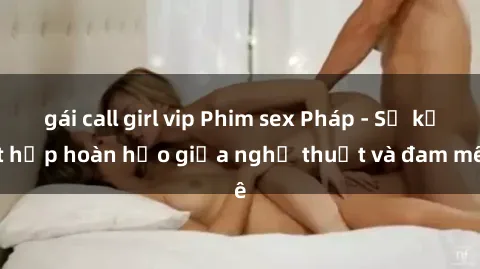 gái call girl vip Phim sex Pháp - Sự kết hợp hoàn hảo giữa nghệ thuật và đam mê