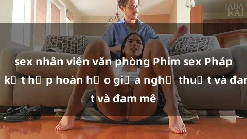 sex nhân viên văn phòng Phim sex Pháp - Sự kết hợp hoàn hảo giữa nghệ thuật và đam mê