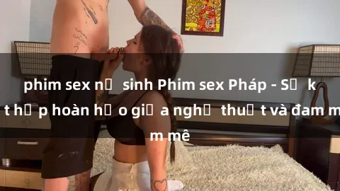 phim sex nữ sinh Phim sex Pháp - Sự kết hợp hoàn hảo giữa nghệ thuật và đam mê