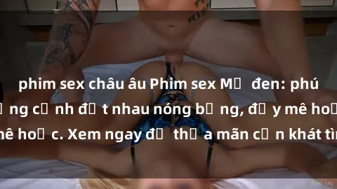 phim sex châu âu Phim sex Mỹ đen: phút mãnh liệt với những cảnh địt nhau nóng bỏng, đầy mê hoặc. Xem ngay để thỏa mãn cơn khát tình dục của bạn!