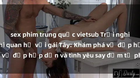 sex phim trung quốc vietsub Trải nghiệm đầy mới lạ khi quan hệ với gái Tây: Khám phá vẻ đẹp hấp dẫn và tình yêu say đắm từ phương Tây