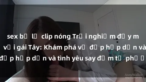 sex bị lộ clip nóng Trải nghiệm đầy mới lạ khi quan hệ với gái Tây: Khám phá vẻ đẹp hấp dẫn và tình yêu say đắm từ phương Tây