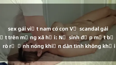 sex gái việt nam có con Vụ scandal gái xinh lộ hàng gây sốt trên mạng xã hội: Nữ sinh đẹp mắt bị rò rỉ ảnh nóng khiến dân tình không khỏi bất ngờ và phẫn nộ!
