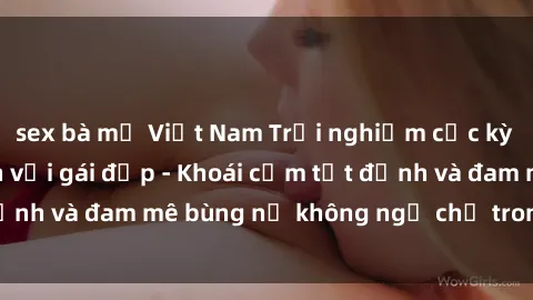sex bà mẹ Việt Nam Trải nghiệm cực kỳ thú vị khi làm tình với gái đẹp - Khoái cảm tột đỉnh và đam mê bùng nổ không ngờ chỉ trong một đêm!