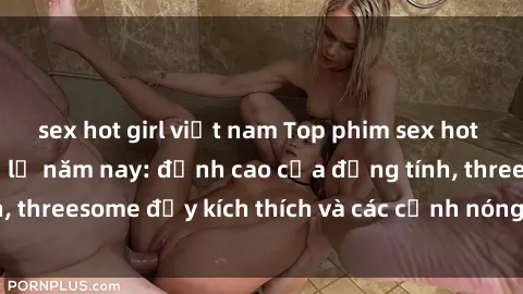 sex hot girl việt nam Top phim sex hot nhất không thể bỏ lỡ năm nay: đỉnh cao của đồng tính, threesome đầy kích thích và các cảnh nóng đang gây sốt!