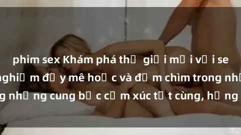 phim sex Khám phá thế giới mới với sex người lớn: trải nghiệm đầy mê hoặc và đắm chìm trong những cung bậc cảm xúc tột cùng, hứng khởi và cuốn hút.