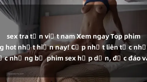 sex tra tấn việt nam Xem ngay Top phim sex mới nhất đang hot nhất hiện nay! Cập nhật liên tục những bộ phim sex hấp dẫn, độc đáo và đầy kích thích.