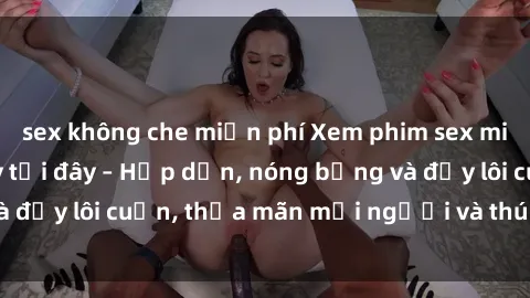 sex không che miễn phí Xem phim sex miễn phí online ngay tại đây – Hấp dẫn, nóng bỏng và đầy lôi cuốn, thỏa mãn mọi người và thú vui của bạn!
