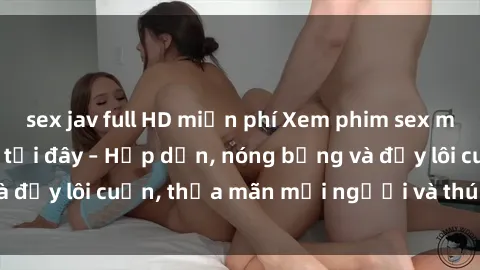sex jav full HD miễn phí Xem phim sex miễn phí online ngay tại đây – Hấp dẫn, nóng bỏng và đầy lôi cuốn, thỏa mãn mọi người và thú vui của bạn!