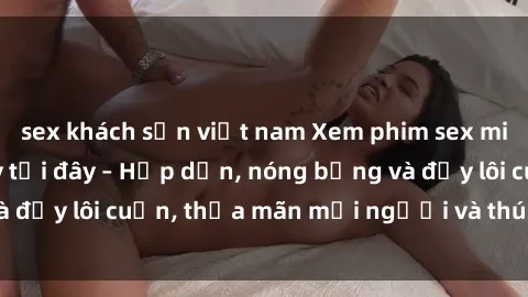 sex khách sạn việt nam Xem phim sex miễn phí online ngay tại đây – Hấp dẫn, nóng bỏng và đầy lôi cuốn, thỏa mãn mọi người và thú vui của bạn!