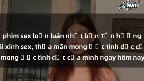 phim sex loạn luân nhật bản Tận hưởng khoái cảm với gái xinh sex, thỏa mãn mong ước tình dục của mình ngay hôm nay