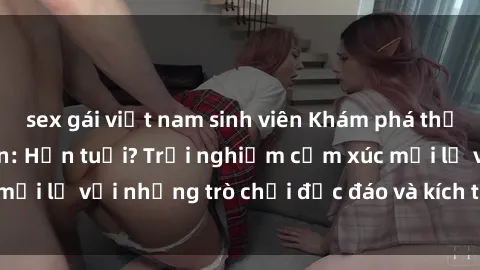 sex gái việt nam sinh viên Khám phá thế giới sex trực tuyến: Hơn tuổi? Trải nghiệm cảm xúc mới lạ với những trò chơi độc đáo và kích thích người lớn