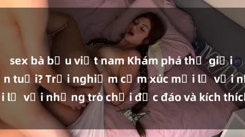 sex bà bầu việt nam Khám phá thế giới sex trực tuyến: Hơn tuổi? Trải nghiệm cảm xúc mới lạ với những trò chơi độc đáo và kích thích người lớn