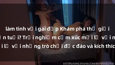 làm tình với gái đẹp Khám phá thế giới sex trực tuyến: Hơn tuổi? Trải nghiệm cảm xúc mới lạ với những trò chơi độc đáo và kích thích người lớn