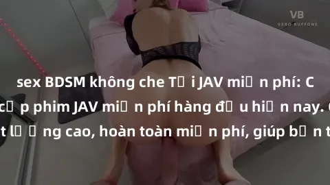 sex BDSM không che Tải JAV miễn phí: Các trang web cung cấp phim JAV miễn phí hàng đầu hiện nay. Các tác phẩm chất lượng cao, hoàn toàn miễn phí, giúp bạn thỏa mãn niềm đam mê mà không tốn kém.