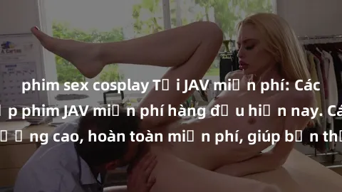 phim sex cosplay Tải JAV miễn phí: Các trang web cung cấp phim JAV miễn phí hàng đầu hiện nay. Các tác phẩm chất lượng cao, hoàn toàn miễn phí, giúp bạn thỏa mãn niềm đam mê mà không tốn kém.