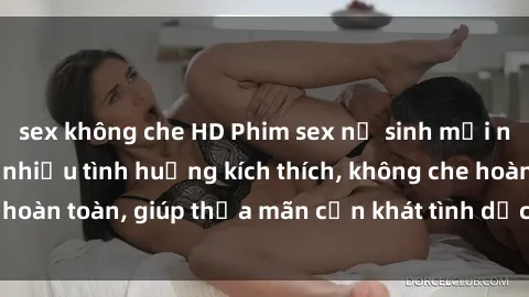 sex không che HD Phim sex nữ sinh mới nhất: Trải nghiệm nhiều tình huống kích thích, không che hoàn toàn, giúp thỏa mãn cơn khát tình dục của các bạn trẻ