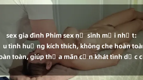 sex gia đình Phim sex nữ sinh mới nhất: Trải nghiệm nhiều tình huống kích thích, không che hoàn toàn, giúp thỏa mãn cơn khát tình dục của các bạn trẻ