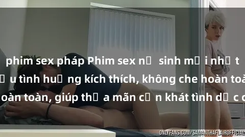 phim sex pháp Phim sex nữ sinh mới nhất: Trải nghiệm nhiều tình huống kích thích, không che hoàn toàn, giúp thỏa mãn cơn khát tình dục của các bạn trẻ