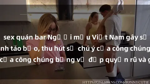 sex quán bar Người mẫu Việt Nam gây sốt với loạt shoot ảnh táo bạo, thu hút sự chú ý của công chúng bằng vẻ đẹp quyến rũ và gợi cảm.
