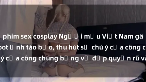 phim sex cosplay Người mẫu Việt Nam gây sốt với loạt shoot ảnh táo bạo, thu hút sự chú ý của công chúng bằng vẻ đẹp quyến rũ và gợi cảm.