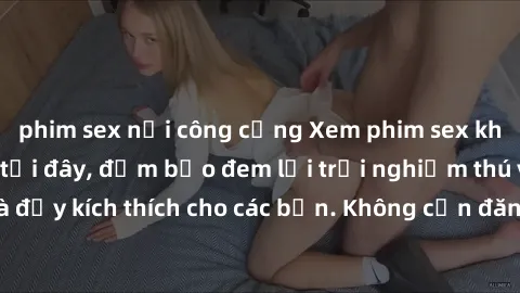 phim sex nơi công cộng Xem phim sex không che miễn phí tại đây, đảm bảo đem lại trải nghiệm thú vị và đầy kích thích cho các bạn. Không cần đăng ký, hoàn toàn miễn phí.