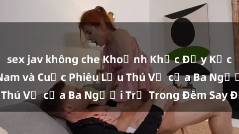 sex jav không che Khoảnh Khắc Đầy Kịch Tính: Sex  Việt Nam và Cuộc Phiêu Lưu Thú Vị của Ba Người Trẻ Trong Đêm Say Đắm
