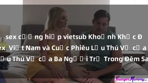 sex cưỡng hiếp vietsub Khoảnh Khắc Đầy Kịch Tính: Sex  Việt Nam và Cuộc Phiêu Lưu Thú Vị của Ba Người Trẻ Trong Đêm Say Đắm