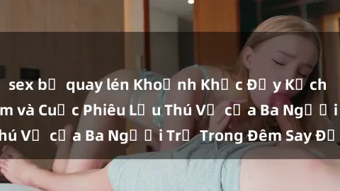 sex bị quay lén Khoảnh Khắc Đầy Kịch Tính: Sex  Việt Nam và Cuộc Phiêu Lưu Thú Vị của Ba Người Trẻ Trong Đêm Say Đắm