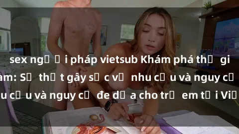 sex người pháp vietsub Khám phá thế giới sex loli Việt Nam: Sự thật gây sốc về nhu cầu và nguy cơ đe dọa cho trẻ em tại Việt Nam