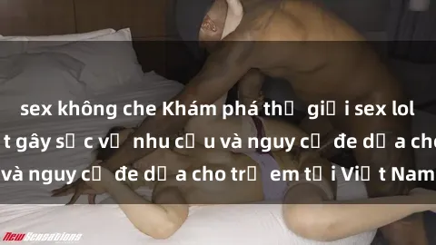 sex không che Khám phá thế giới sex loli Việt Nam: Sự thật gây sốc về nhu cầu và nguy cơ đe dọa cho trẻ em tại Việt Nam