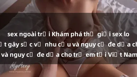 sex ngoài trời Khám phá thế giới sex loli Việt Nam: Sự thật gây sốc về nhu cầu và nguy cơ đe dọa cho trẻ em tại Việt Nam