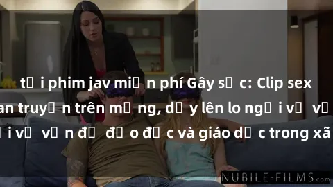 tải phim jav miễn phí Gây sốc: Clip sex mẹ con Việt Nam lan truyền trên mạng, dấy lên lo ngại về vấn đề đạo đức và giáo dục trong xã hội hiện nay.