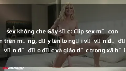 sex không che Gây sốc: Clip sex mẹ con Việt Nam lan truyền trên mạng, dấy lên lo ngại về vấn đề đạo đức và giáo dục trong xã hội hiện nay.