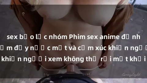 sex bạo lực nhóm Phim sex anime đỉnh cao: Những tác phẩm đầy nước mắt và cảm xúc khiến người xem không thể rời mắt khỏi màn hình