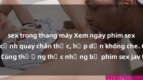sex trong thang máy Xem ngay phim sex jav HD với những cảnh quay chân thực, hấp dẫn không che. Cùng thưởng thức những bộ phim sex jav HD hot nhất hiện nay!