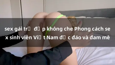 sex gái trẻ đẹp không che Phong cách sex sinh viên Việt Nam độc đáo và đam mê